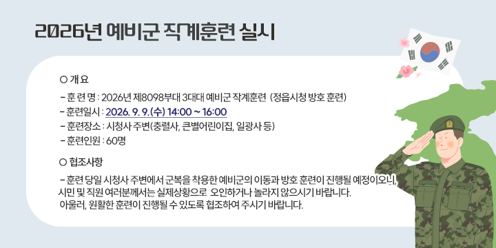 2026년 예비군 작계훈련 실시

 ○ 개 요 
  - 훈 련 명 : 2026년 제8098부대 3대대 예비군 작계훈련 
              (정읍시청 방호 훈련)
  - 훈련일시 : 2026. 9. 9.(수) 14:00 ~ 16:00
  - 훈련장소 : 시청사 주변(충렬사, 큰별어린이집, 일광사 등) 
  - 훈련인원 : 60명 
 ○ 협조사항 
  - 훈련 당일 시청사 주변에서 군복을 착용한 예비군의 이동과 방호         훈련이 진행될 예정이오니, 시민 및 직원 여러분께서는 실제상황으로      오인하거나 놀라지 않으시기 바랍니다. 
    아울러, 원활한 훈련이 진행될 수 있도록 협조하여 주시기 바랍니다.