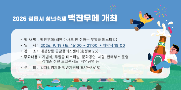 2026 정읍시 청년축제 백잔무페 개최

○ 행 사 명 : 백잔무페(백잔 마셔도 안 취하는 무알콜 페스티벌)
 ○ 일    시 : 2026. 9. 19.(토) 16:00 ~ 21:00  * 개막식 18:00
 ○ 장    소 : 내장상동 공감플러스센터(충정로 25) 
 ○ 주요내용 : 기념식, 무알콜 페스티벌, 문화공연, 체험․판매부스 운영,
                  김해준 청년 토크콘서트, 지역공연 등
 ○ 문     의 : 일자리경제과 청년지원팀(539-5618)