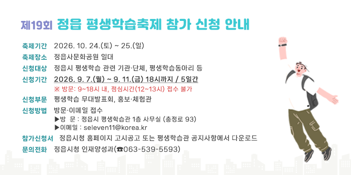 제19회 정읍 평생학습축제 참가 신청 안내

 - 축제기간 : 2026. 10. 24.(토) ~ 25.(일) 
 - 축제장소 : 정읍사문화공원 일대
 - 신청대상 : 정읍시 평생학습 관련 기관․단체, 평생학습동아리 등
 - 신청기간 : 2026. 9. 7.(월) ~ 9. 11.(금) 18시까지 / 5일간
    ※ 방문: 9~18시 내, 점심시간(12~13시) 접수 불가
 - 신청부문 : 평생학습 무대발표회, 홍보․체험관
 - 신청방법 : 방문․이메일 접수
   ▶방  문 : 정읍시 평생학습관 1층 사무실 (충정로 93)
   ▶이메일 : seleven11@korea.kr
 - 참가신청서 : 정읍시청 홈페이지 고시공고 또는 
                   평생학습관 공지사항에서 다운로드
 - 문의전화 : 정읍시청 인재양성과(☎063-539-5593)