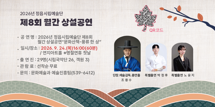 2026년 정읍시립예술단 제8회 월간 상설공연
“문화산책-풍류 한 상”


  공 연 명 : 2026년 정읍시립예술단 제8회 월간 상설공연
                  “문화산책-풍류 한 상”
  일시/장소 : 2026. 9. 24.(목)16:00(60분) / 연지아트홀 ※명절연휴 첫날
  출 연 진 : 29명(시립국악단 26, 객원 3)
  관 람 료 : 선착순 무료
  문의 : 문화예술과 예술진흥팀(539-6412)