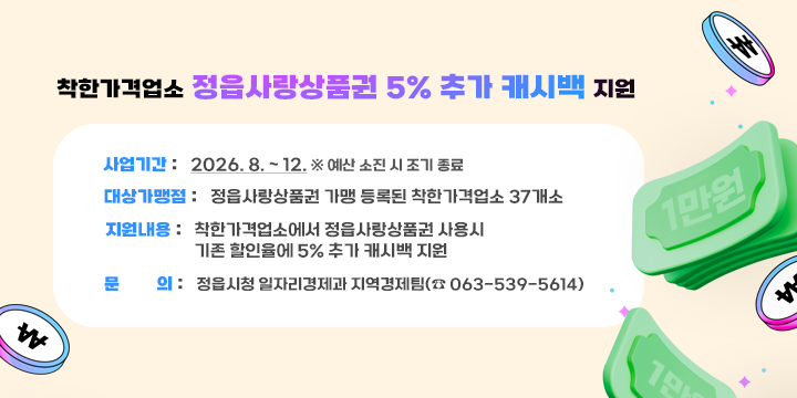 착한가격업소 정읍사랑상품권 5% 추가 캐시백 지원

  사업기간 : 2026. 8. ~ 12. ※ 예산 소진 시 조기 종료
  대상가맹점 : 정읍사랑상품권 가맹 등록된 착한가격업소 37개소
  지원내용 : 착한가격업소에서 정읍사랑상품권 사용시 기존 할인율에 5% 추가 캐시백 지원
  문의 : 정읍시청 일자리경제과 지역경제팀(☎ 063-539-5614)