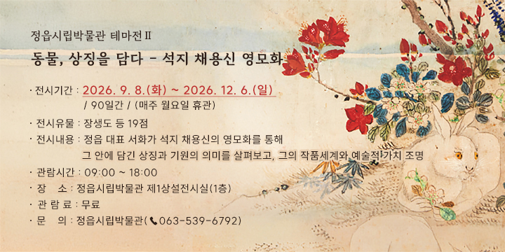 정읍시립박물관 테마전Ⅱ 
동물, 상징을 담다 - 석지 채용신 영모화

전시기간 : 2026. 9. 8.(화) ~ 2026. 12. 6.(일) / 90일간 / (매주 월요일 휴관)
전시유물 : 장생도 등 19점
전시내용 : 정읍 대표 서화가 석지 채용신의 영모화를 통해 그 안에 담긴 상징과 기원의 의미를 살펴보고, 그의 작품세계와 예술적 가치 조명 
관람시간 : 09:00 ~ 18:00
장    소 : 정읍시립박물관 제1상설전시실(1층)
관 람 료 : 무료
문    의 : 정읍시립박물관(☎063-539-6792)