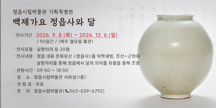 정읍시립박물관 기획특별전
백제가요 정읍사와 달

전시기간 : 2026. 9. 8.(화) ~ 2026. 12. 6.(일) / 90일간 / (매주 월요일 휴관)
전시유물 : 달항아리 등 20점
전시내용 : 정읍 대표 문화유산 <정읍사>를 악학궤범, 조선~근현대 달항아리를 통해 정읍에서 달의 의미를 유물을 통해 조명 
관람시간 : 09:00 ~ 18:00
장    소 : 정읍시립박물관 서화실(1층)
관 람 료 : 무료
문    의 : 정읍시립박물관(☎063-539-6792)