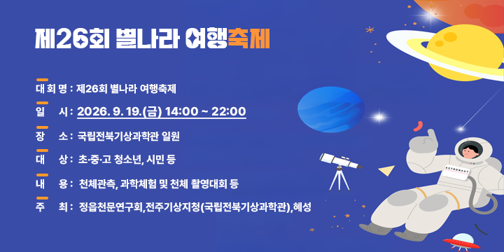 제26회 별나라 여행축제

   가. 대 회 명 : 제26회 별나라 여행축제
   나. 일    시 : 2026. 9. 19.(금) 14:00 ~ 22:00
   다. 장    소 : 국립전북기상과학관 일원
   라. 대    상 : 초·중·고 청소년, 시민 등
   마. 내    용 : 천체관측, 과학체험 및 천체 촬영대회 등
   바. 주    최 : 정읍천문연구회,전주기상지청(국립전북기상과학관),혜성