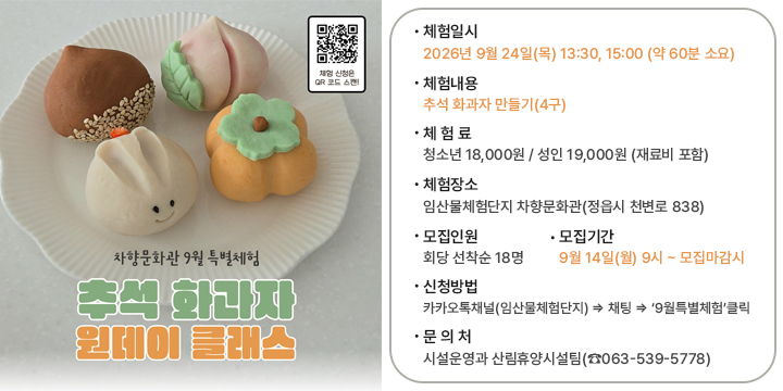 차향문화관 9월 특별체험(추석 화과자) 참여자 모집

 ❍ 체험일시: 2026년 9월 24일(목) 13:30, 15:00 (약 60분 소요)
 ❍ 체험내용: 추석 화과자 만들기(4구)
 ❍ 체 험 료: 청소년 18,000원 / 성인 19,000원 (재료비 포함)
 ❍ 체험장소: 임산물체험단지 차향문화관(정읍시 천변로 838)
 ❍ 모집인원: 회당 선착순 18명
 ❍ 모집기간: 9월 14일(월) 9시 ~ 모집마감시
 ❍ 신청방법: 카카오톡채널(임산물체험단지) ⇒ 채팅 ⇒ ‘9월특별체험’클릭
  문 의 처: 시설운영과 산림휴양시설팀(☎063-539-5778)