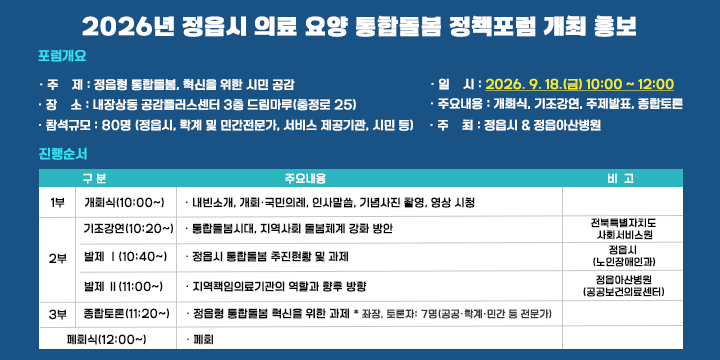 2026년 정읍시 의료‧요양 통합돌봄 정책포럼 개최 홍보

■ 포럼 개요
 ❍ 주    제 : 정읍형 통합돌봄, 혁신을 위한 시민 공감
 ❍ 일    시 : 2026. 9. 18.(금) 10:00 ~ 12:00
 ❍ 장    소 : 내장상동 공감플러스센터 3층 드림마루(충정로 25)
 ❍ 참석규모 : 80명 (정읍시, 학계 및 민간전문가, 서비스 제공기관, 시민 등)
 ❍ 주요내용 : 개회식, 기조강연, 주제발표, 종합토론 
 ❍ 주    최 : 정읍시 & 정읍아산병원



구 분
주요 내용
비고
1부
개회식
(10:00~)
  내빈소개, 개회‧국민의례, 인사말씀, 기념사진 촬영, 영상 시청

2부
기조강연
(10:20~)
  통합돌봄시대, 지역사회 돌봄체계 강화 방안
전북특별자치도
사회서비스원
발제 Ⅰ
(10:40~)
  정읍시 통합돌봄 추진현황 및 과제
정읍시
(노인장애인과)
발제 Ⅱ
(11:00~)
  지역책임의료기관의 역할과 향후 방향
정읍아산병원
(공공보건의료센터)
3부
종합토론
(11:20~)
  정읍형 통합돌봄 혁신을 위한 과제
   * 좌장, 토론자: 7명(공공‧학계‧민간 등 전문가)

폐회식 (12:00~)
  폐회