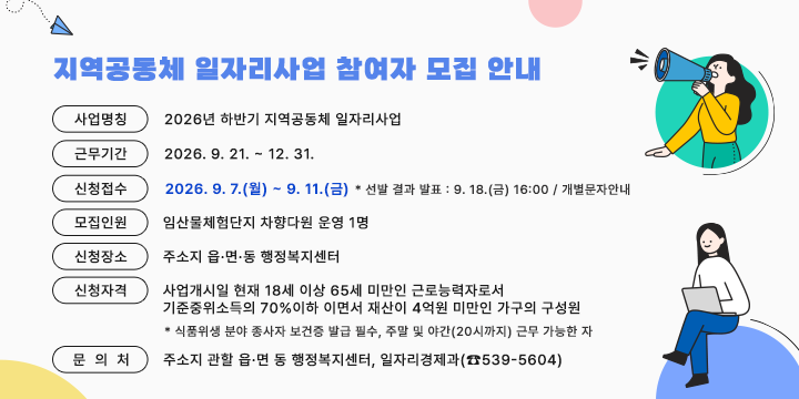 지역공동체 일자리사업 참여자 모집 안내


1. 사업명칭 : 2026년 하반기 지역공동체 일자리사업 

2. 근무기간 : 2026. 9. 21. ~ 12. 31.

3. 신청접수 : 2026. 9. 7.(월) ~ 9. 11.(금) 

* 선발 결과 발표 : 9. 18.(금) 16:00 / 개별문자안내

4. 모집인원 : 임산물체험단지 차향다원 운영 1명

5. 신청장소 : 주소지 읍·면·동 행정복지센터

6. 신청자격: 사업개시일 현재 18세 이상 65세 미만인 근로능력자로서
   
             기준중위소득의 70%이하 이면서 재산이 4억원 미만인 가구의 구성원

* 식품위생 분야 종사자 보건증 발급 필수, 주말 및 야간(20시까지) 근무 가능한 자

7. 문 의 처 : 주소지 관할 읍·면 동 행정복지센터, 일자리경제과(☎539-5604)