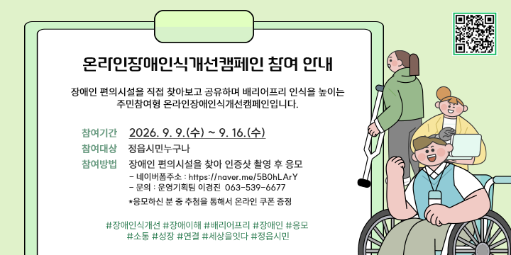 온라인장애인식개선캠페인 참여 안내 

장애인 편의시설을 직접 찾아보고 공유하며 배리어프리 인식을 높이는 
주민참여형 온라인장애인식개선캠페인입니다. 

*참여기간 : 2026. 9. 9.(수) ~ 9. 16.(수)
*참여대상 : 정읍시민누구나
*참여방법 : 장애인 편의시설을 찾아 인증샷 촬영 후 응모
  - 네이버폼주소 : https://naver.me/5B0hLArY
  - 문의 : 운영기획팀 이경진  063-539-6677
*응모하신 분 중 추첨을 통해서 온라인 쿠폰 증정

#장애인식개선 #장애이해 #배리어프리 #장애인 #응모 #소통 #성장 #연결 #세상을잇다 #정읍시민