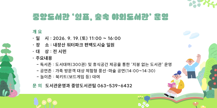 중앙도서관 ‘쉼표, 숲속 야외도서관’ 운영


1. 개요
 ❍ 일    시 : 2026. 9. 19.(토) 11:00 ~ 16:00
 ❍ 장    소 : 내장산 워터파크 편백도시숲 일원
 ❍ 대    상 : 전 시민
 ❍ 주요내용 
   - 독서존 : 도서대여(300권) 및 휴식공간 제공을 통한 ‘지붕 없는 도서관’ 운영
   - 공연존 : 가족 방문객 대상 체험형 풍선·마술 공연(14:00~14:30)
   - 놀이존 : 북키트(보드게임 등) 대여
2. 문의 : 도서관운영과 중앙도서관팀 063-539-6432
