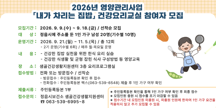 2026년 영양관리사업 「내가 차리는 집밥」
건강요리교실 참여자 모집

○ 모집기간 : 2026. 9. 9.(수) ~ 9. 18.(금) / 선착순 모집
○ 대　　상 : 정읍시에 주소를 둔 1인 가구 남성 20명(기수별 10명)
○ 운영기간 : 2026. 9. 21.(월) ~ 11. 5.(목) / 총 12회
　- 2기 운영(기수별 6회) / 매주 월·목요일 운영
○ 내　　용
　- 건강한 집밥 실천을 위한 한식 요리 실습
　- 건강한 식생활 및 균형 잡힌 식사 구성방법 등 영양교육
○ 장　　소 : 샘골건강생활지원센터 3층 요리프로그램실
○ 접수방법 : 전화 또는 방문접수 / 선착순
　- 방문접수 : 주민등록등본 확인 후 접수
　- 전화접수 : 주민등록등본 팩스(063-539-6548) 제출 후 1인 가구 여부 확인
○ 제출서류 : 주민등록등본 1부
○ 접수문의 : 정읍시보건소 샘골건강생활지원센터 ☎ 063-539-6995~8
※ 주민등록등본 확인을 통해 1인 가구 여부 확인 후 최종 접수
※ 모집인원 충원 시 접수를 조기 마감할 수 있음
※ 접수기간 내 모집인원 미충원 시, 미충원 인원에 한하여 1인 가구 요건을 적용하지 않고 추가 모집할 수 있음
