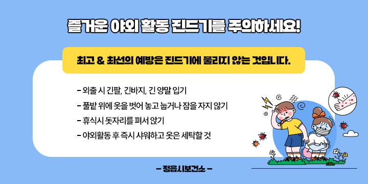 즐거운 야외 활동 진드기를 주의하세요!

  최고 & 최선의 예방은 진드기에 물리지 않는 것입니다. 
 - 외출 시 긴팔, 긴바지, 긴 양말 입기
 - 풀밭 위에 옷을 벗어 놓고 눕거나 잠을 자지 않기
 - 휴식시 돗자리를 펴서 앉기
 - 야외활동 후 즉시 샤워하고 옷은 세탁할 것

              - 정읍시보건소 -