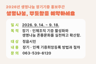 2026년 생명나눔 장기기증 홍보주간
생명나눔, 뿌듯함을 예약하세요

 〇 일  시 : 2026. 9. 14. ~ 9. 18.
 〇 목  적 : 장기 · 인체조직 기증 활성화와 생명나눔 존중문화를 실천하고 확산함.
 〇 대  상 : 정읍시민
 〇 내  용 : 장기 · 인체 기증희망등록 방법과 절차
 〇 문  의 : 063-539-6120