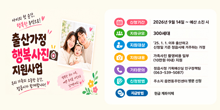 출산가정 행복사진 지원사업 안내

 ○ (사 업 명) 출산가정 행복사진 지원사업
 ○ (신청기간) 9. 14.(월) ~ 예산 소진 시
 ○ (지원규모) 300세대
 ○ (지원대상)‘25. 1. 1. 이후 출산하고 신청일 기준 정읍시에 거주하는 가정
 ○ (지원내용) 출산가정 10만원 한도 내 가족사진 촬영 실비 일부 지원
 ○ (지급방법) 현금 계좌이체 
 ○ (신청방법) 주소지 읍·면·동 주민센터 방문 신청 
 ○ (문    의) 정읍시 기획예산실 인구정책팀(063-539-5087)