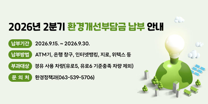 2026년 2분기 환경개선부담금 납부 안내
 □ 납부기간 : 2026.9.15. ~ 2026.9.30.
 □ 납부방법 : ATM기, 은행 창구, 인터넷뱅킹, 지로, 위텍스 등
 □ 부과대상 : 경유 사용 차량(유로5, 유로6 기준충족 차량 제외)
 □ 문 의 처 : 환경정책과(063-539-5706)
