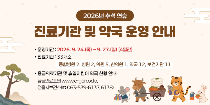 2026년 추석 연휴 진료기관 및 약국 운영 안내
1. 운영기간 : 2026. 9. 24.(목) ~ 9. 27.(일) (4일간) 
2. 진료기관 : 33개소
 - 종합병원 2, 병원 2, 의원 5, 한의원 1, 약국 12, 보건기관 11
3. 응급의료기관 및 휴일지킴이 약국 현황 안내 
 - 응급의료포털 www.e-gen.or.kr, 정읍시보건소(☎ 063-539-6137, 6138)