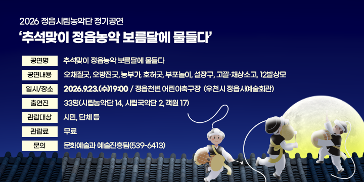 2026 정읍시립농악단 정기공연
추석맞이 정읍농악 보름달에 물들다

 공 연 명 : 추석맞이 정읍농악 보름달에 물들다
 공연내용 : 오채질굿, 오방진굿, 농부가, 호허굿, 부포놀이, 설장구, 고깔‧채상소고, 12발상모
 일시/장소 : 2026.9.23.(수)19:00 / 정읍천변 어린이축구장 
               (우천시 정읍사예술회관)
 출 연 진 : 33명(시립농악단 14, 시립국악단 2, 객원 17)
 관람대상 : 시민, 단체 등
 관 람 료 : 무료
 문    의 : 문화예술과 예술진흥팀(539-6413)