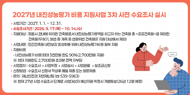 2027년 내진성능평가 비용 지원사업 3차 사전 수요조사 실시
 ○ 사업기간 : 2027. 1. 1. ~ 12. 31.
 ○ 수요조사기간 : 2026. 9. 17.(목) ~ 10. 14.(수) 
 ○ 지원대상 : 정읍시 관내에 위치한 건축물로서 내진성능평가용역을 하고자 하는 건축물 중 <공공건축물>을 제외한 건축물(무허가, 불법 증·개축 등 법령위반 건축물은 지원 대상에서 제외)
 ○ 사업내용 : 민간건축물 내진보강 활성화를 위해 내진성능평가비용 일부 지원
 ○ 지원비용
    - 내진성능평가 비용(최대 3천만원 한도 90%(2,700만원) 지원)
      ※ 최대 지원한도 2,700만원 초과분 전액 자부담
 ○ 사업절차 : 수요조사 → 사업확정 → 사업실시 → 사업완료  → 보조금신청 
 ○ 신청방법 : 수요조사 신청서 작성후 메일 제출 또는 방문제출
 ○ 문의 : 재난안전과 자연재난팀 (☎ 539-5964)
 ※ 현재 27년 사업 수요조사 단계로 사업대상자 예산지원 확정시 개별통보
    (26년 12월 예정)