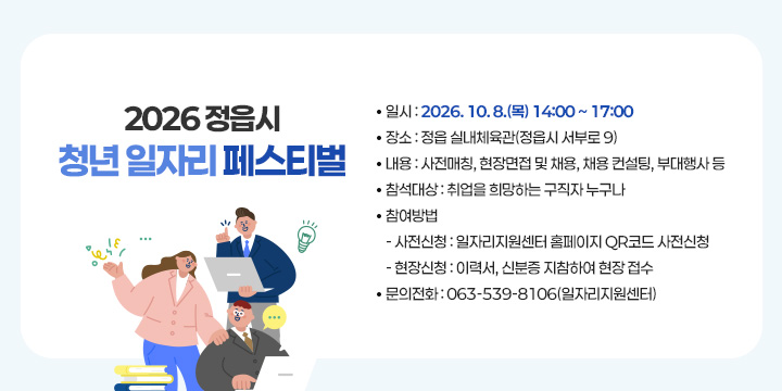 2026 정읍시 청년 일자리 페스티벌 개최
 □ 행사개요
 ❍ 일    시 : 2026. 10. 8.(목) 14:00 ~ 17:00
 ❍ 장    소 : 정읍 실내체육관(서부로 9)
 ❍ 내    용 : 사전매칭, 현장면접 및 채용, 채용 컨설팅, 부대행사 등
 ❍ 참석대상 : 취업을 희망하는 구직자 누구나
 ❍ 참여방법 
   - 사전신청 : 일자리지원센터 홈페이지 QR코드 사전신청
   - 현장신청 : 이력서, 신분증 지참하여 현장 접수
 ❍ 문의전화 : 063-539-8106(일자리지원센터)
