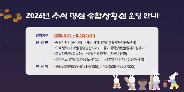 2026년 추석 명절 종합상황실 운영 안내


 ❍ 운영기간 : 2026. 9. 24. ~ 9. 27.(4일간)
 ❍ 운 영 반
   -종합상황반(총무과)
   -재난·재해대책반(재난안전과·축산과)
   -의료·방역 대책반(감염병관리과)
   -물가대책상황반(일자리경제과)
   -교통 대책반(교통과)
   -생활환경 대책반(자원순환과)
   -상하수도대책반(상하수도사업소)
   -산불방지대책반(산림녹지과)
 ❍ 연 락 처
   - 종합상황반(539-5131~5135), 당직실(539-7220,7222)
