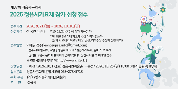 제37회 정읍사문화제  2026 정읍사가요제 참가 신청 접수

○ 접수기간 : 2026. 9. 21.(월) ∼ 2026. 10. 16.(금) 
 ○ 신청자격 : 전 국민 누구나
   * 10. 25.(일) 본선에 참가 가능한 자
   * 단, 최근 1년 이내 가요제 수상 이력이 없는자
    (참가 가요제의 최고상 대상, 금상, 최우수상 수상자 신청 제외)
 ○ 접수방법 : 이메일 접수(jeongeupsa.info@gmail.com)  
  - 접수 시 메일 제목, 파일명 동일하게 표기 *정읍사가요제_김00 으로 표기  
  - 양식은 정읍사 문화제 홈페이지 공지사항에서 신청서 다운 후 이메일 접수     ※ 정읍사문화제 홈페이지(http://www.jchf.or.kr)
 ○ 진행일정
   - 예선 : 2026. 10. 17.(토) 정읍시민예술촌
   - 본선 : 2026. 10. 25.(일) 18:00 정읍사공원 특설무대 
 ○ 접수문의 : 정읍사문화제 운영사무국 063-278-5713
 ○ 주최‧주관 : (사)정읍사문화제제전위원회
 ○ 후    원 : 정읍시