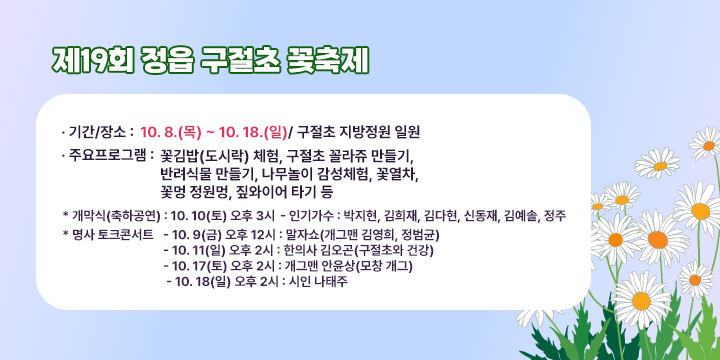 제19회 정읍 구절초 꽃축제

- 기간/장소 : 10. 8.(목) ~ 10. 18.(일)/ 구절초 지방정원 일원
 - 주요 프로그램 : 꽃김밥(도시락) 체험, 구절초 꼴라쥬 만들기,
                   반려식물 만들기, 나무놀이 감성체험, 꽃열차,
                   꽃멍 정원멍, 짚와이어 타기 등
  * 개막식(축하공연) : 10. 10(토) 오후 3시
    - 인기가수 : 박지현, 김희재, 김다현, 신동재, 김예솔, 정주
  * 명사 토크콘서트
    - 10. 9(금) 오후 12시 : 말자쇼(개그맨 김영희, 정범균)
    - 10. 11(일) 오후 2시 : 한의사 김오곤(구절초와 건강)
    - 10. 17(토) 오후 2시 : 개그맨 안윤상(모창 개그)
    - 10. 18(일) 오후 2시 : 시인 나태주