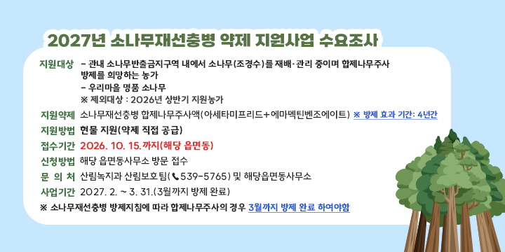 2027년 소나무재선충병 약제 지원사업 수요조사

❍ 지원대상: 
  - 관내 소나무반출금지구역 내에서 소나무(조경수)를 재배·관리 중이며 합제나무주
     사 방제를 희망하는 농가
  - 우리마을 명품 소나무
 ※ 제외대상 : 2026년 상반기 지원농가 
❍ 지원약제: 소나무재선충병 합제나무주사액(아세타미프리드+에마멕틴벤조에이트)  
※ 방제 효과 기간: 4년간
❍ 지원방법: 현물 지원(약제 직접 공급)
❍ 접수기간: 2026. 10. 15.까지(해당 읍면동)
❍ 신청방법: 해당 읍면동사무소 방문 접수
 문 의 처: 산림녹지과 산림보호팀(☎539-5765) 및 해당읍면동사무소 
❍ 사업기간: 2027. 2. ~ 3. 31.(3월까지 방제 완료)
※ 소나무재선충병 방제지침에 따라 합제나무주사의 경우 3월까지 방제 완료 하여야함