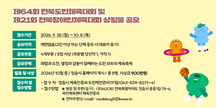 제64회 전북도민체육대회 및 제21회 전북장애인체육대회 상징물 공모

 ❍ 접수기간 : 2026. 9. 28.(월) ~ 10. 8.(목)
 ❍ 응모자격 : 제한없음(2인 이상 또는 단체 응모 시 대표자 표기)
 ❍ 공모부문 : 4개부문 / 8점 시상 (부문별 당선작 1, 가작 1)
 ❍ 공모주제 : 화합과 도전, 열정과 감동이 함께하는 도민 모두의 체육축제
 ❍ 발표 및 시상 : 2026년 10월 중 / 정읍시 홈페이지 게시 / 총 8명, 시상금 900만원
 ❍ 접수처 및 접수방법
   - 접 수 처 : 정읍시 체육진흥과 도민체전준비TF팀(063-539-8271~4)
   - 접수방법
     ‣ 방문 및 우편(등기) : (우56208) 전북특별자치도 정읍시 용흥1길 78-6, 
                          국민체육센터 체육진흥과
     ‣ 전자우편(E-mail) : moddong5@korea.kr