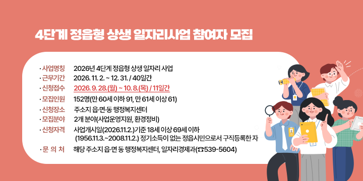 4단계 정읍형 상생 일자리사업 참여자 모집


1. 사업명칭 : 2026년 4단계 정읍형 상생 일자리 사업

2. 근무기간 : 2026. 11. 2. ~ 12. 31. / 40일간

3. 신청접수 : 2026. 9. 28.(월) ~ 10. 8.(목) / 11일간

4. 모집인원 :  152명(만 60세 이하 91, 만 61세 이상 61)

5. 신청장소 :  주소지 읍·면·동 행정복지센터

6. 모집분야 : 2개 분야(사업운영지원, 환경정비)

7. 신청자격 :  사업개시일(2026.11.2.)기준 18세 이상 69세 이하   

      (1956.11.3.~2008.11.2.) 정기소득이 없는 정읍시민으로서 구직등록한 자 

8. 문의처 : 해당 주소지 읍·면 동 행정복지센터, 일자리경제과(☎539-5604)