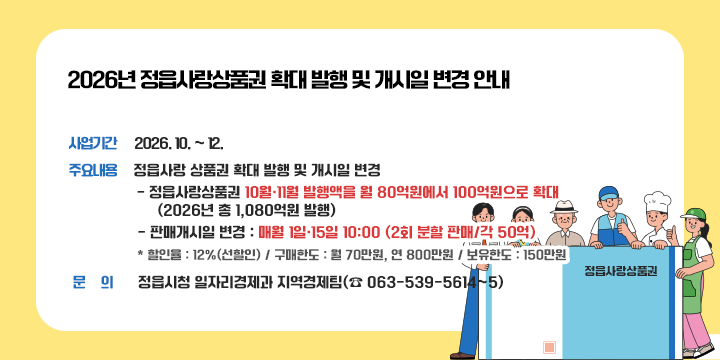 2026년 정읍사랑상품권 확대 발행 및 개시일 변경 안내
  사업기간 : 2026. 10. ~ 12.

  주요내용 : 정읍사랑 상품권 확대 발행 및 개시일 변경
    - 정읍사랑상품권 10월·11월 발행액을 월 80억원에서 100억원으로 확대
      (2026년 총 1,080억원 발행)
    - 판매개시일 변경 : 매월 1일·15일 10:00 (2회 분할 판매/각 50억)
    * 할인율 : 12%(선할인) / 구매한도 : 월 70만원, 연 800만원 / 보유한도 : 150만원

  문의 : 정읍시청 일자리경제과 지역경제팀(☎ 063-539-5614~5)