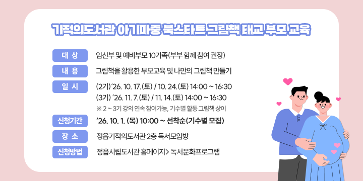 기적의도서관 아기마중 북스타트 그림책 태교 부모 교육

 - 대    상 : 임신부 및 예비부모 10가족(부부 함께 참여 권장)
  - 내    용 : 그림책을 활용한 부모교육 및 나만의 그림책 만들기
  - 일     시 : 
   (2기)‘26. 10. 17.(토) / 10. 24.(토) 14:00 ~ 16:30
   (3기) ’26. 11. 7.(토) / 11. 14.(토) 14:00 ~ 16:30
   ※ 2 ~ 3기 강의 연속 참여가능, 기수별 활동 그림책 상이
  - 신청기간 :‘26. 10. 1. (목) 10:00 ~ 선착순(기수별 모집)
  - 장    소 : 정읍기적의도서관 2층 독서모임방
  - 신청방법 : 정읍시립도서관 홈페이지> 독서문화프로그램