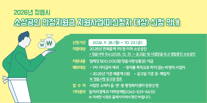 2026년 정읍시 소상공인 안정지원금 지원사업(미신청자 대상) 신청 안내

 ○ 신청기간 : 2026. 9. 28.(월) ~ 10. 23.(금)
 ○ 지원대상 : 2025년 연매출액 1억 원 이하 소상공인
  * 정읍시에 주소(2025. 12. 31. ~ 공고일) 및 사업장을 두고 영업중인 소상공인
 ○ 지원내용 : 업체당 500,000원(정읍사랑상품권) 지급
 ○ 제외대상
   - 1차 기지급자 제외
   - 영리를 목적으로 하지 않는 비영리 사업자
   - 2025년 기준 매출액 0원
   - 공고일 기준 휴·폐업자
     ※ 정읍시청 공고문 참조
 ○ 접 수 처 : 사업장 소재지 읍·면·동 행정복지센터 방문신청
 ○ 기타문의 : 일자리경제과 지역경제팀(063-539-5613)
   ※ 자세한 사항은 홈페이지에서 확인 바랍니다.