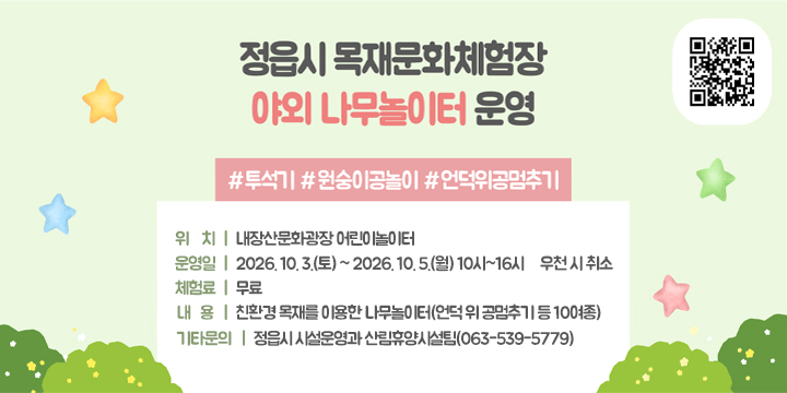 목재문화체험장 야외 나무놀이터 운영 홍보

○ (위    치) 내장산문화광장 어린이놀이터 
 ○ (운 영 일) 2026. 10. 3.(토) ~ 2026. 10. 5.(월) 10시~16시 ＊우천 시 취소
 ○ (체 험 료) 무료
 ○ (내    용) 친환경 목재를 이용한 나무놀이터(언덕 위 공멈추기 등 10여종)
 ○ (기타문의) 정읍시 시설운영과 산림휴양시설팀(063-539-5779)