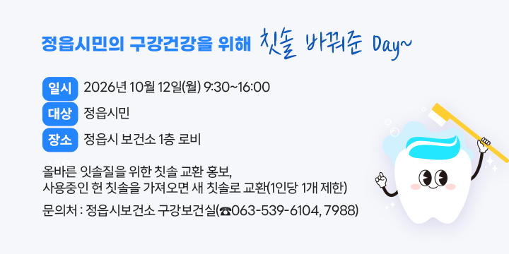 정읍시민의 구강건강을 위해 칫솔 바꿔준 Day~

○ 일    시 : 2026년 10월 12일(월) 9:30~16:00
○ 대    상 : 정읍시민
○ 장    소 : 정읍시 보건소 1층 로비
○ 내    용 : 올바른 잇솔질을 위한 칫솔 교환 홍보, 
              사용중인 헌 칫솔을 가져오면 새 칫솔로 교환(1인당 1개 제한)
○ 문 의 처 : 정읍시보건소 구강보건실(☎063-539-6104, 7988)