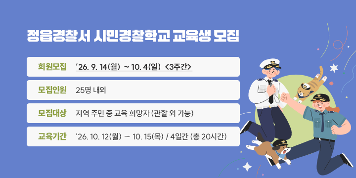 정읍경찰서 시민경찰학교 교육생 모집

 ◦ 회원모집: ′26. 9. 14(월) ∼ 10. 4(일)  <3주간>
 ◦ 모집인원: 25명 내외
 ◦ 모집대상: 지역 주민 중 교육 희망자 (관할 외 가능)
 ◦ 교육기간: ′26. 10. 12(월) ∼ 10. 15(목) / 4일간 (총 20시간)