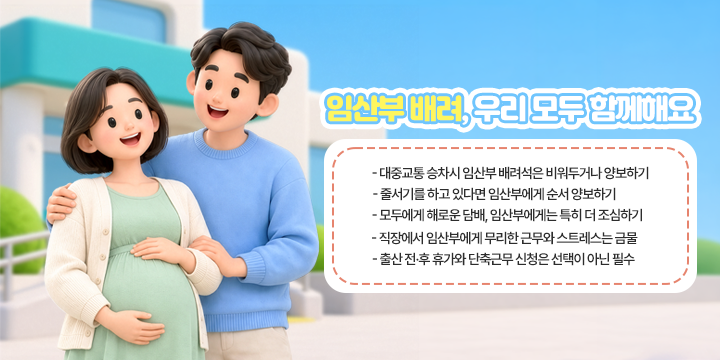 임산부 배려, 우리 모두 함께해요

- 대중교통 승차시 임산부 배려석은 비워두거나 양보하기
- 줄서기를 하고 있다면 임산부에게 순서 양보하기
- 모두에게 해로운 담배, 임산부에게는 특히 더 조심하기
- 직장에서 임산부에게 무리한 근무와 스트레스는 금물
- 출산 전·후 휴가와 단축근무 신청은 선택이 아닌 필수