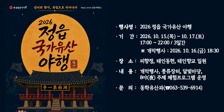 2026 정읍 국가유산 야행

 ○ 행 사 명 : 2026 정읍 국가유산 야행
  ○ 기    간 : 2026. 10. 15.(목) ~ 10. 17.(토) 17:00 ~ 22:00 / 3일간
                ※ 개막행사 : 2026. 10. 16.(금) 18:30
  ○ 장    소 : 피향정, 태인동헌, 태인향교 일원
  ○ 내    용 : 개막행사, 풍류장터, 달빛마당, 8야(夜) 주제 체험프로그램 운영
  ○ 문    의 : 동학유산과(☎063-539-6914)