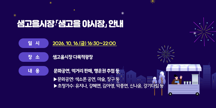 샘고을시장 샘고을 야시장 안내

일시 : 2026.10.16(금) 16:30~22:00
장소 : 샘고을시장 다목적광장
내용 : 문화공연, 먹거리 판매, 행운권 추첨 등
- 문화공연 : 색소폰 공연, 마술, 장구 등
- 초청가수 : 유지나, 강혜연, 김아영, 박종연, 신나윤, 강기다림 등