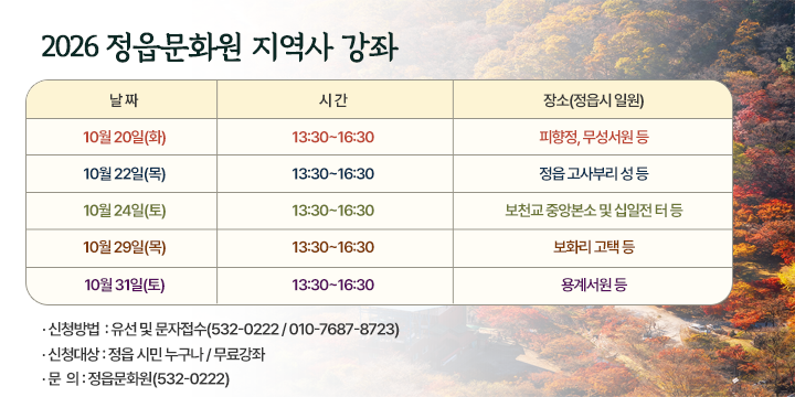 2026 정읍문화원 지역사 강좌

  강좌명 : 2026 정읍문화원 지역사 강좌
  일시·장소

날짜
시간
장소(정읍시 일원)
10월 20일(화)
13:30~16:30
피향정, 무성서원 등
10월 22일(목)
13:30~16:30
정읍 고사부리 성 등
10월 24일(토)
13:30~16:30
보천교 중앙본소 및 십일전 터 등
10월 29일(목)
13:30~16:30
보화리 고택 등
10월 31일(토)
13:30~16:30
용계서원 등

  신청방법 : 유선 및 문자접수(532-0222 / 010-7687-8723)
  신청대상 : 정읍 시민 누구나 / 무료강좌
  문  의 : 정읍문화원(532-0222)