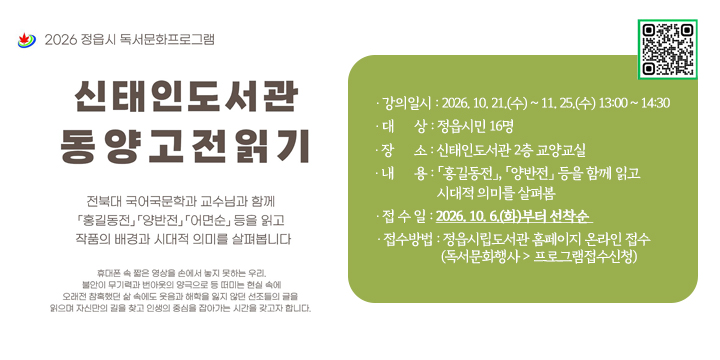 신태인도서관 동양 고전 읽기

1. 강의개요
  ❍ 강 의 명 : 신태인도서관 「동양 고전 읽기」 
  ❍ 강의일시 : 2026. 10. 21.(수) ~ 11. 25.(수) 13:00 ~ 14:30
  ❍ 대    상 : 정읍시민 16명
  ❍ 장    소 : 신태인도서관 2층 교양교실 
  ❍ 내    용 : 「홍길동전」, 「양반전」 등을 함께 읽고 시대적 의미를 살펴봄 
2. 참여방법
  ❍ 접 수 일 : 2026. 10. 6.(화)부터 선착순 
  ❍ 접수방법 : 정읍시립도서관 홈페이지 온라인 접수
               (독서문화행사 > 프로그램접수신청)