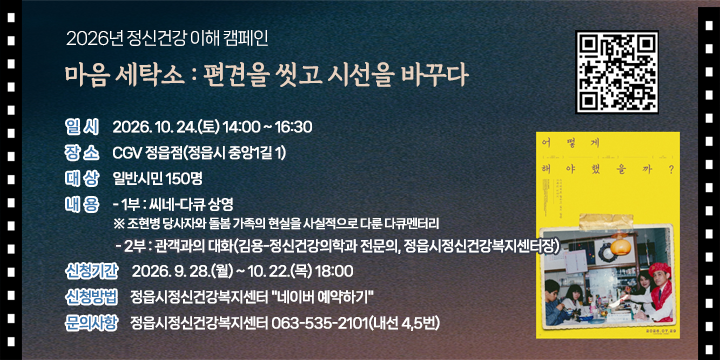 2026년 정신건강 이해 캠페인 마음 세탁소 : 편견을 씻고 시선을 바꾸다

○ 일    시 : 2026. 10. 24.(토) 14:00 ~ 16:30
 ○ 장    소 : CGV 정읍점(정읍시 중앙1길 1)
 ○ 대    상 : 일반시민 150명
 ○ 내    용 
   - 1부 : 씨네-다큐 상영
     ※ 조현병 당사자와 돌봄 가족의 현실을 사실적으로 다룬 다큐멘터리
   - 2부 : 관객과의 대화(김용-정신건강의학과 전문의, 정읍시정신건강복지센터장)
 ○ 신청기간 : 2026. 9. 28.(월) ~ 10. 22.(목) 18:00
 ○ 신청방법 : 정읍시정신건강복지센터 