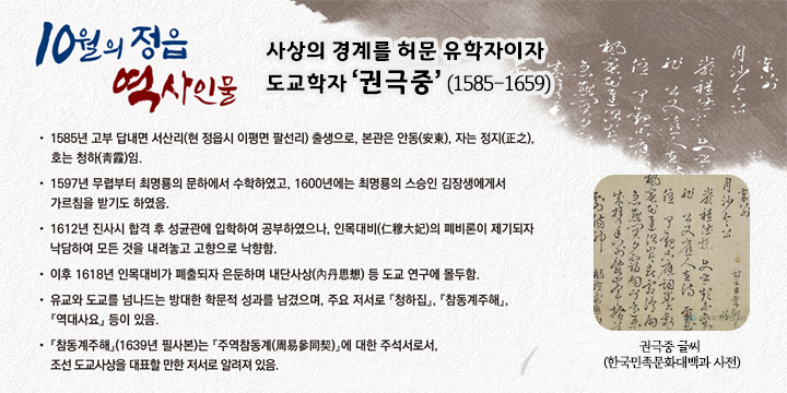 10월의 정읍 역사인물

 사상의 경계를 허문 유학자이자 도교학자 ‘권극중’ (1585-1659) 
 - 1585년 고부 답내면 서산리(현 정읍시 이평면 팔선리) 출생으로, 본관은 안동(安東), 자는 정지(正之), 호는 청하(靑霞)임.
 - 1597년 무렵부터 최명룡의 문하에서 수학하였고, 1600년에는 최명룡의 스승인 
   김장생에게서 가르침을 받기도 하였음.
 - 1612년 진사시 합격 후 성균관에 입학하여 공부하였으나, 인목대비(仁穆大妃)의 
   폐비론이 제기되자 낙담하여 모든 것을 내려놓고 고향으로 낙향함. 
 - 이후 1618년 인목대비가 폐출되자 은둔하며 내단사상(內丹思想) 등 
   도교 연구에 몰두함.
 - 유교와 도교를 넘나드는 방대한 학문적 성과를 남겼으며, 주요 저서로 『청하집』, 『참동계주해』, 『역대사요』 등이 있음. 
 -『참동계주해』(1639년 필사본)는 『주역참동계(周易參同契)』에 대한 주석서로서, 조선 도교사상을 대표할 만한 저서로 알려져 있음.