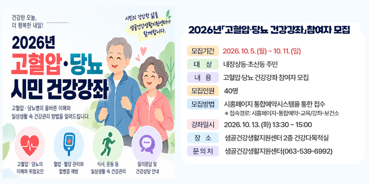 2026 고혈압 당뇨 건강강좌 참여자 모집

❍ (모집기간) 2026. 10. 5. (월) ~ 10. 11. (일)
❍ (대    상) 내장상동·초산동 주민
❍ (내    용) 고혈압·당뇨 건강강좌 참여자 모집
❍ (모집인원) 40명
❍ (모집방법) 시홈페이지 통합예약시스템을 통한 접수
 ※ 접속경로: 시홈페이지-통합예약-교육/강좌-보건소
❍ (강좌일시) 2026. 10. 13. (화) 13:30 ~ 15:00
❍ (장    소) 샘골건강생활지원센터 2층 건강다목적실
❍ (문 의 처) 샘골건강생활지원센터(063-539-6992)