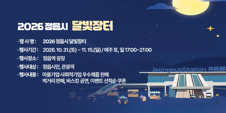 2026 정읍시 달빛장터 

□ 행 사 명 : 2026 정읍시 달빛장터
□ 행사기간 : 2026. 10. 31.(토) ~ 11. 15.(일) / 매주 토, 일 17:00~21:00
□ 행사장소 : 정읍역 광장
□ 행사대상 : 정읍시민, 관광객
□ 행사내용 : 마을기업·사회적기업 우수제품 판매
             먹거리 판매, 버스킹 공연, 이벤트 선착순 쿠폰