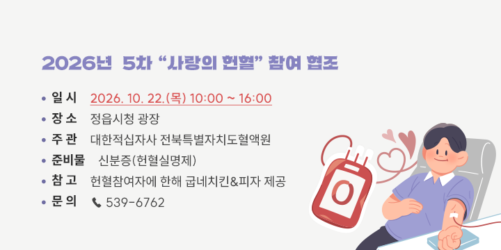 2026년  5차 “사랑의 헌혈” 참여 협조

□ 일    시 : 2026. 10. 22.(목) 10:00 ~ 16:00
□ 장    소 : 정읍시청 광장
□ 주    관 : 대한적십자사 전북특별자치도혈액원
□ 준 비 물 : 신분증(헌혈실명제)
□ 참    고 : 헌혈참여자에 한해 굽네치킨&피자 제공
□ 문    의 : ☎ 539-6762