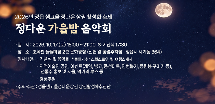 2026년 정읍 샘고을 정다운 상권 활성화 축제 
정다운 가을밤 음악회

1. 일    시 : 2026. 10. 17.(토) 15:00 ~ 21:00  ※ 기념식 17:30
2. 장    소 : 조곡천 들풀마당 2층 문화광장
              (신협 앞 공영주차장 : 정읍시 시기동 364)
3. 행사내용 
  - 기념식 및 음악회 
    * 출연가수 : 스윗소로우, 팀, 여행스케치
  - 지역예술인 공연, 이벤트(게임, 빙고, 풍선다트, 인형뽑기, 응원봉 꾸미기 등), 
    전통주 홍보 및 시음, 먹거리 부스 등
  - 경품추첨
4 주최․주관 : 정읍샘고을정다운상권 상권활성화추진단