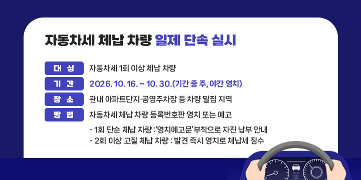 자동차세 체납 차량 일제 단속 실시
○ 대  상 : 자동차세 1회 이상 체납 차량
○ 기  간 : 2026. 10. 16. ~ 10. 30.(기간 중 주, 야간 영치)
○ 장  소 : 관내 아파트단지·공영주차장 등 차량 밀집 지역
○ 방  법 : 자동차세 체납 차량 등록번호판 영치 또는 예고
  - 1회 단순 체납 차량 :‘영치예고문’부착으로 자진 납부 안내
  - 2회 이상 고질 체납 차량 : 발견 즉시 영치로 체납세 징수