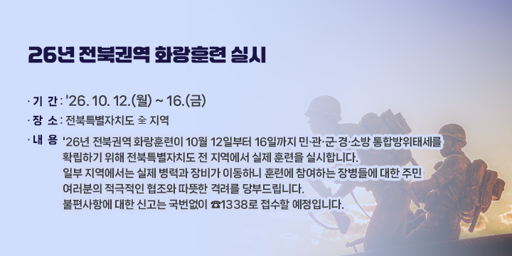 26년 전북권역 화랑훈련 실시

ㅇ 기  간 : '26. 10. 12.(월) ~ 16.(금)
ㅇ 장  소 : 전북특별자치도 全 지역
ㅇ 내  용
   '26년 전북권역 화랑훈련이 10월 12일부터 16일까지 민·관·군·경·소방 통합방위태세를 
     확립하기 위해 전북특별자치도 전 지역에서 실제 훈련을 실시합니다.
   일부 지역에서는 실제 병력과 장비가 이동하니 훈련에 참여하는 장병들에 대한 주민 
     여러분의 적극적인 협조와 따뜻한 격려를 당부드립니다. 
   불편사항에 대한 신고는 국번없이 ☎1338로 접수할 예정입니다.