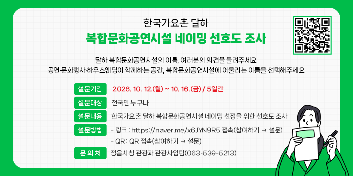 한국가요촌 달하 복합문화공연시설 네이밍 선호도 조사

 1. 설문기간 : 2026. 10. 12.(월) ~ 10. 16.(금) / 5일간
 2. 설문대상 : 전국민 누구나
 3. 설문내용 : 한국가요촌 달하 복합문화공연시설 네이밍 선정을 위한 선호도 조사
 4. 설문방법
  - 링크 : https://naver.me/x6JYN9R5 접속(참여하기 → 설문)
  - QR : QR 접속(참여하기 → 설문)
 5. 문 의 처 : 정읍시청 관광과 관광사업팀(063-539-5213)
