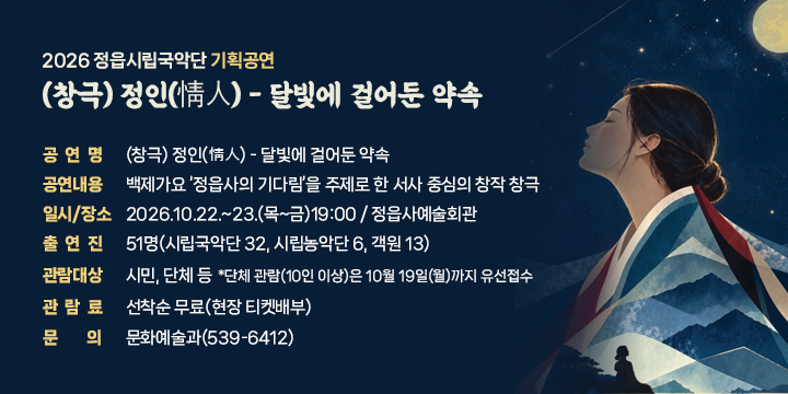 2026 정읍시립국악단 기획공연
(창극) 정인(情人) - 달빛에 걸어둔 약속

 공 연 명 : (창극) 정인(情人) - 달빛에 걸어둔 약속
 공연내용 : 백제가요 ‘정읍사의 기다림’을 주제로 한 서사 중심의 창작 창극
 일시/장소 : 2026.10.22.~23.(목~금)19:00 / 정읍사예술회관
 출 연 진 : 51명(시립국악단 32, 시립농악단 6, 객원 13)
 관람대상 : 시민, 단체 등
 *단체 관람(10인 이상)은 10월 19일(월)까지 유선접수
 관 람 료 : 선착순 무료(현장 티켓배부)
 문    의 : 문화예술과(539-6412)