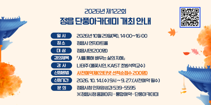2026년 제122회 정읍 단풍아카데미 개최 안내
             
  ❍ 일    시 : 2026년 10월 29일(목), 14:00~16:00
  ❍ 장     소 : 정읍시 연지아트홀   
  ❍ 대    상 : 정읍시민(200명)
  ❍ 강의제목 : 『시를 통해 배우는 삶의 지혜』 
  ❍ 강    사 : 나태주 (풀꽃시인, KAIST 초빙석학교수)
 신청방법 : 사전예약제(인터넷 선착순접수 200명)
 신청기간 : 2026. 10. 14.(수) 9시 ~ 9. 27.(사전예약 필수) 
 문 의 : 정읍시청 인재양성과 539-5595
※정읍시청 홈페이지 – 통합예약– 단풍아카데미